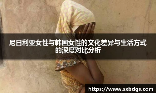尼日利亚女性与韩国女性的文化差异与生活方式的深度对比分析
